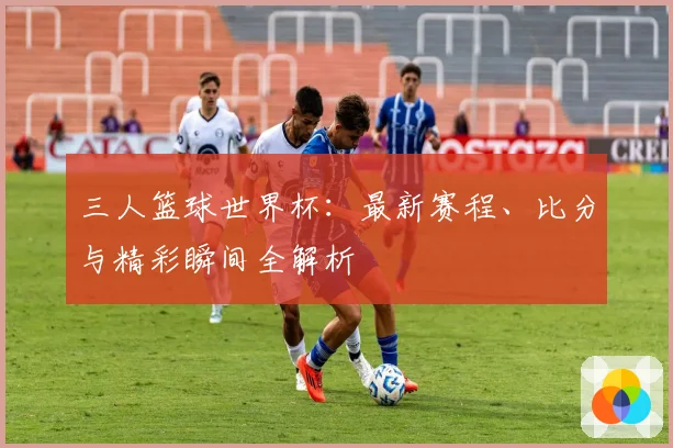 三人篮球世界杯:最新赛程、比分与精彩瞬间全解析