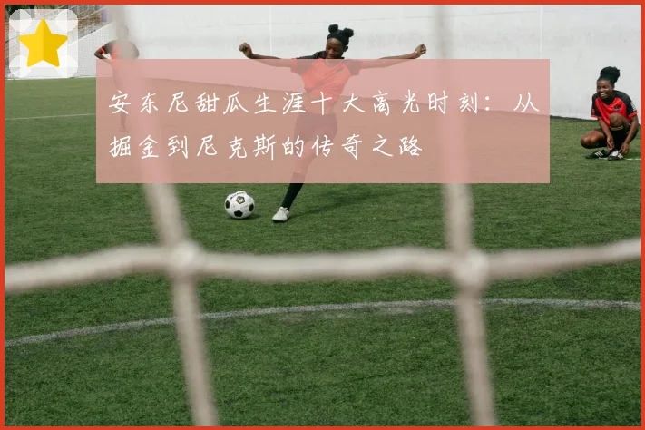 安东尼甜瓜生涯十大高光时刻：从掘金到尼克斯的传奇之路