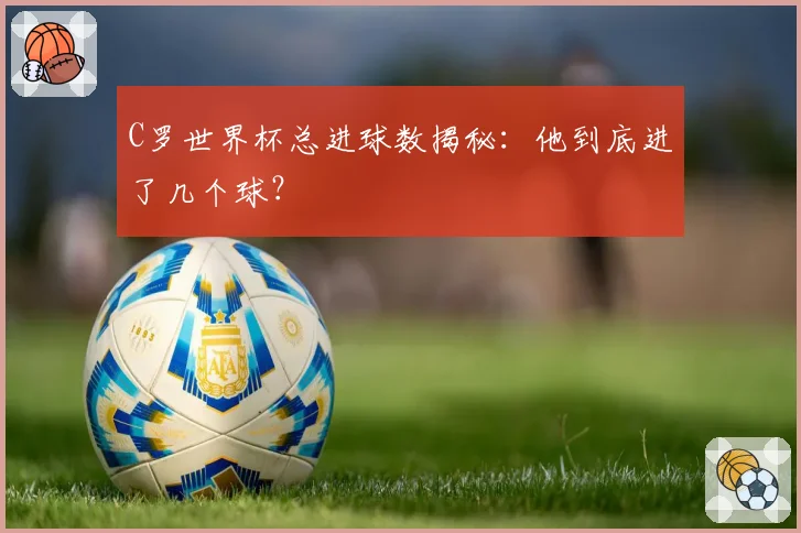 C罗世界杯总进球数揭秘：他到底进了几个球？
