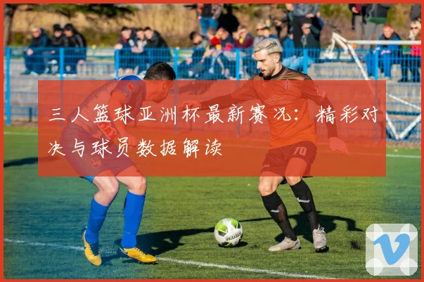 三人篮球亚洲杯最新赛况：精彩对决与球员数据解读