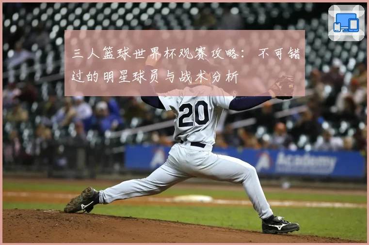 三人篮球世界杯观赛攻略：不可错过的明星球员与战术分析