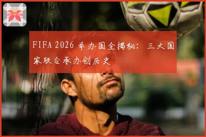 FIFA 2026 举办国全揭秘：三大国家联合承办创历史