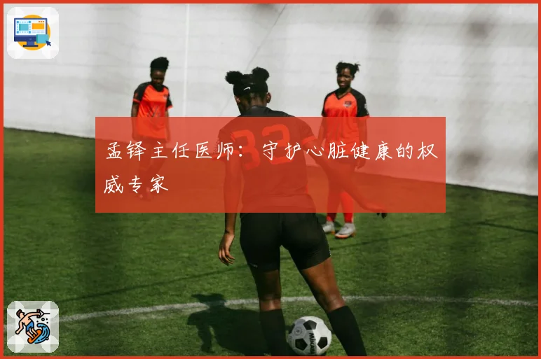 孟铎主任医师：守护心脏健康的权威专家