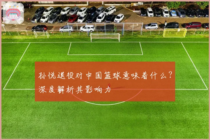 孙悦退役对中国篮球意味着什么？深度解析其影响力