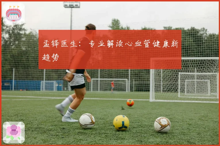 孟铎医生:专业解读心血管健康新趋势