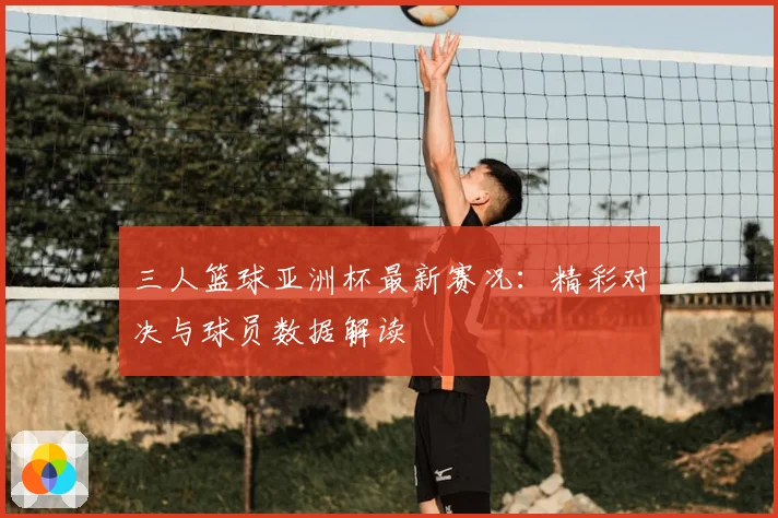 三人篮球亚洲杯最新赛况：精彩对决与球员数据解读
